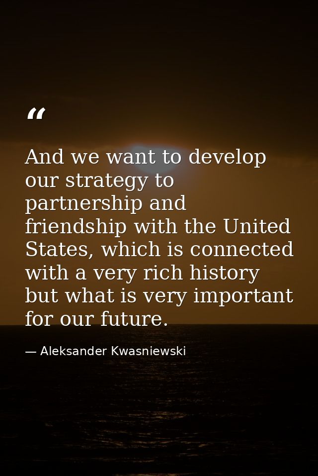 And we want to develop our strategy to partnership and friendship with the United States, which is connected with a very — Aleksander Kwasniewski