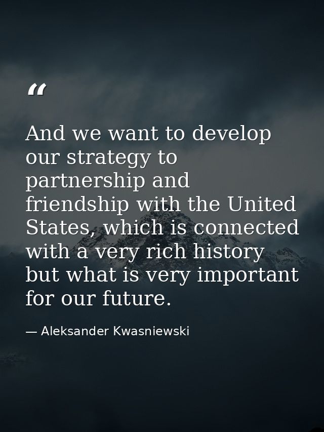 And we want to develop our strategy to partnership and friendship with the United States, which is connected with a very — Aleksander Kwasniewski