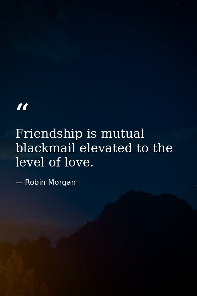 Friendship is mutual blackmail elevated to the level of love. — Robin Morgan