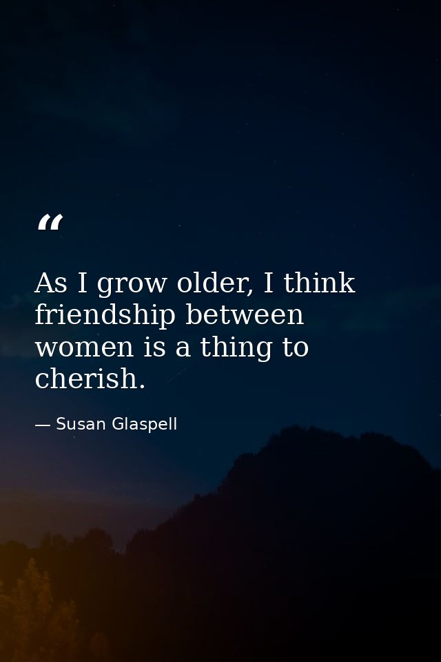 As I grow older, I think friendship between women is a thing to cherish. — Susan Glaspell