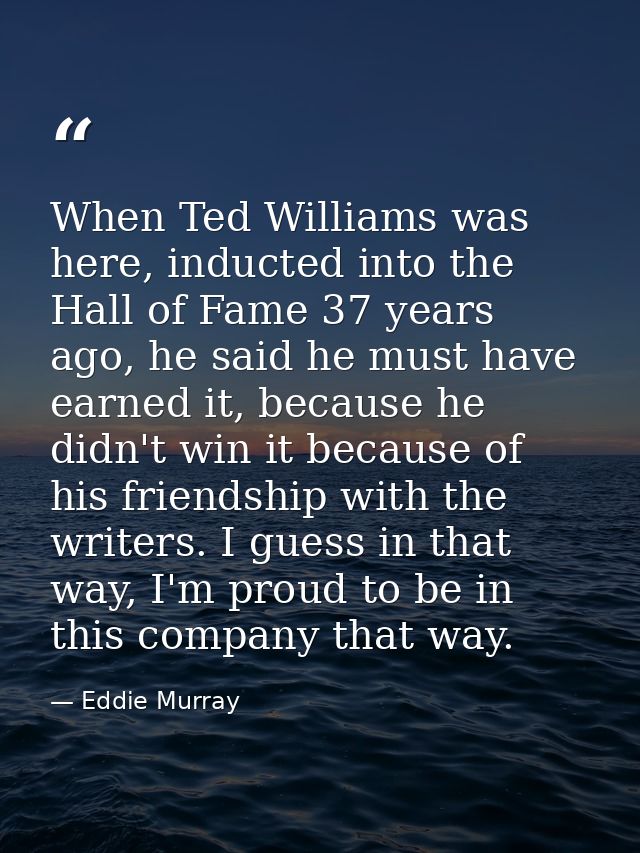 When Ted Williams was here, inducted into the Hall of Fame 37 years ago, he said he must have earned it, because he didn — Eddie Murray