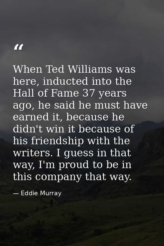 When Ted Williams was here, inducted into the Hall of Fame 37 years ago, he said he must have earned it, because he didn — Eddie Murray