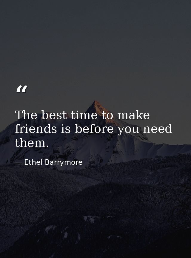 The best time to make friends is before you need them. — Ethel Barrymore