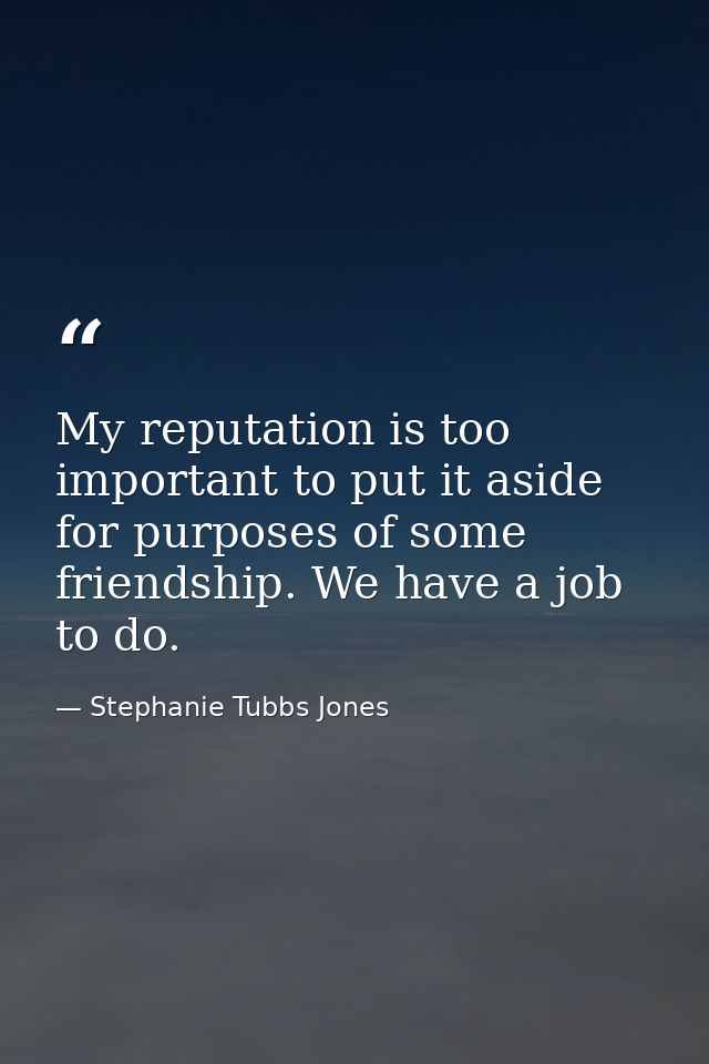 My reputation is too important to put it aside for purposes of some friendship. We have a job to do. — Stephanie Tubbs Jones