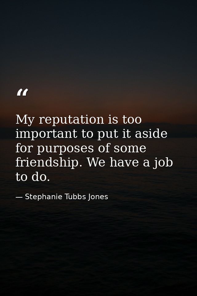 My reputation is too important to put it aside for purposes of some friendship. We have a job to do. — Stephanie Tubbs Jones