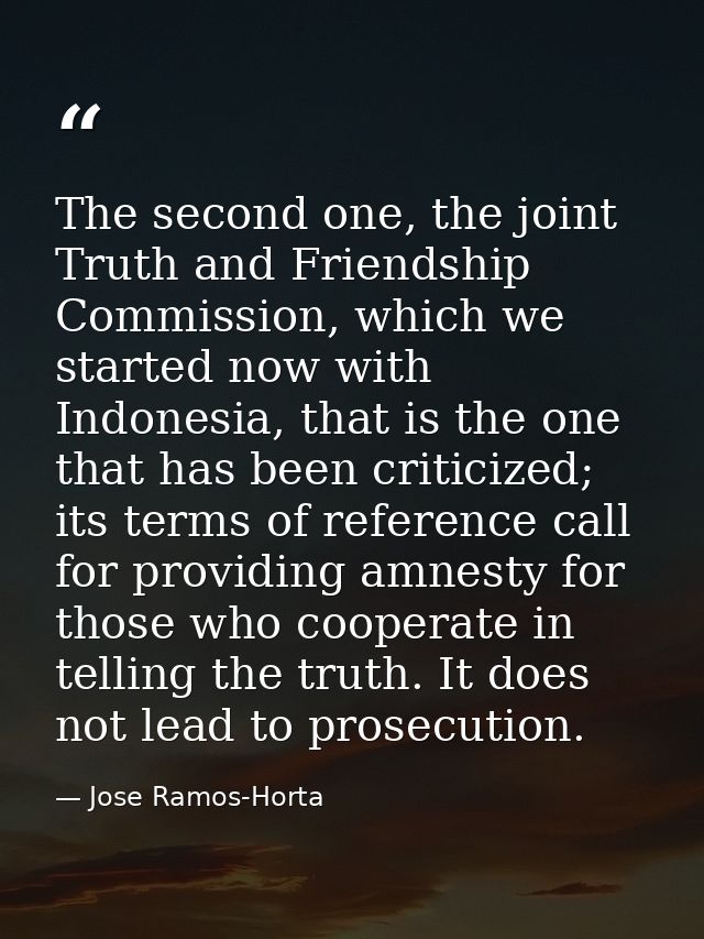 The second one, the joint Truth and Friendship Commission, which we started now with Indonesia, that is the one that has — Jose Ramos-Horta