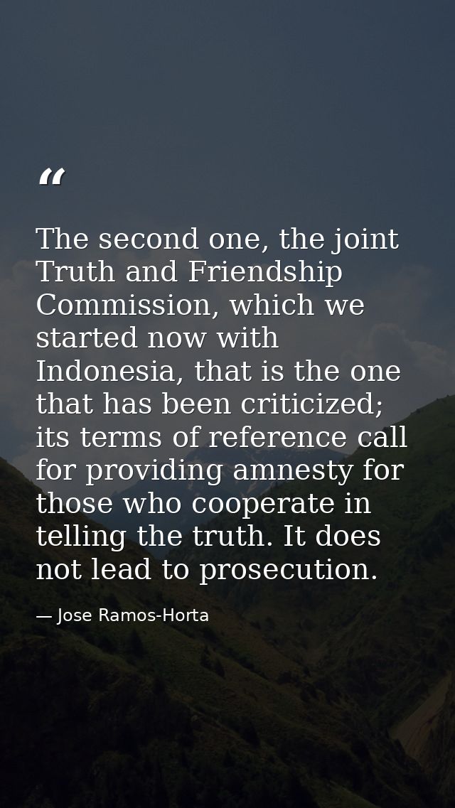 The second one, the joint Truth and Friendship Commission, which we started now with Indonesia, that is the one that has — Jose Ramos-Horta