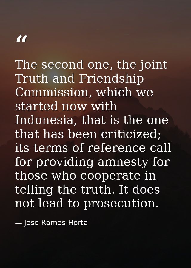 The second one, the joint Truth and Friendship Commission, which we started now with Indonesia, that is the one that has — Jose Ramos-Horta