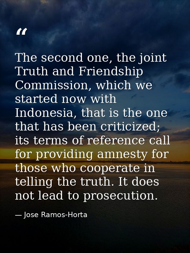 The second one, the joint Truth and Friendship Commission, which we started now with Indonesia, that is the one that has — Jose Ramos-Horta