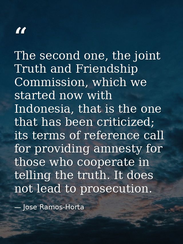 The second one, the joint Truth and Friendship Commission, which we started now with Indonesia, that is the one that has — Jose Ramos-Horta