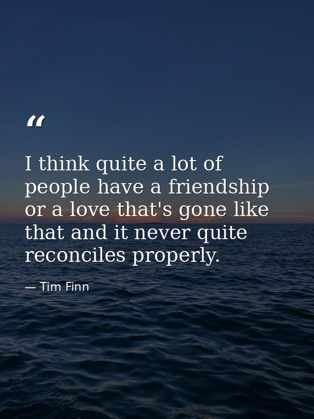 I think quite a lot of people have a friendship or a love that's gone like that and it never quite reconciles properly. — Tim Finn