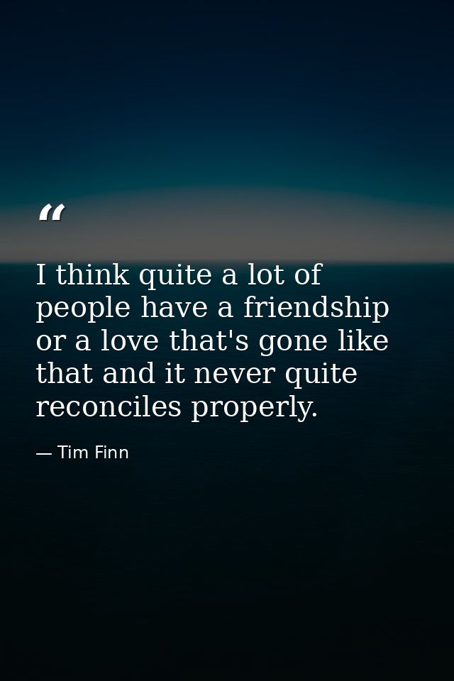 I think quite a lot of people have a friendship or a love that's gone like that and it never quite reconciles properly. — Tim Finn