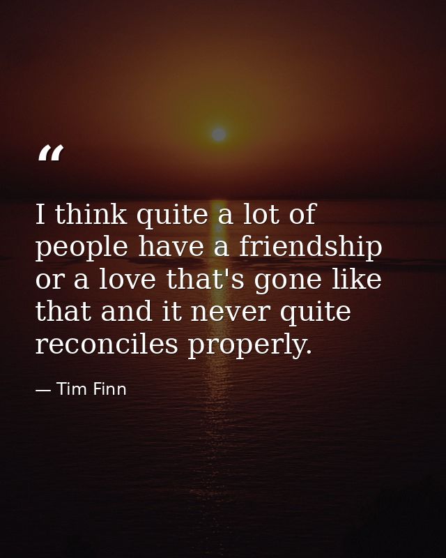 I think quite a lot of people have a friendship or a love that's gone like that and it never quite reconciles properly. — Tim Finn