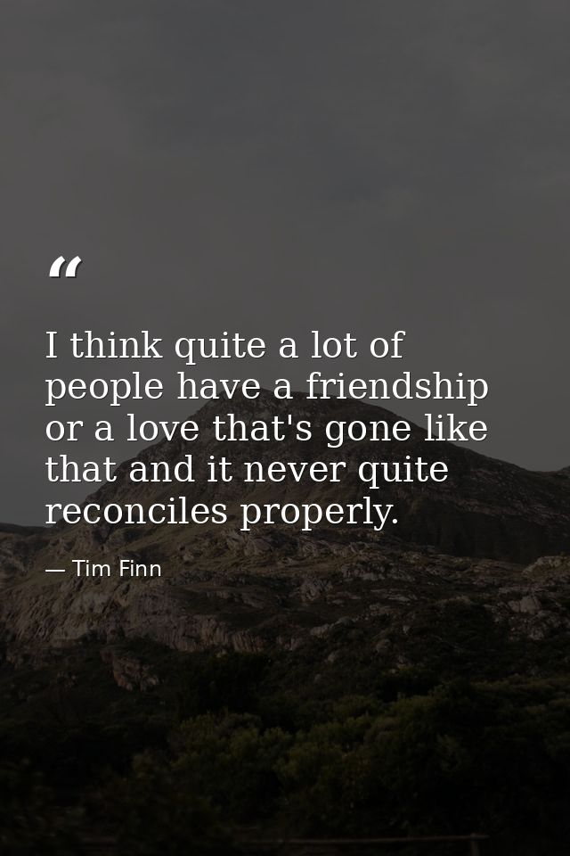I think quite a lot of people have a friendship or a love that's gone like that and it never quite reconciles properly. — Tim Finn