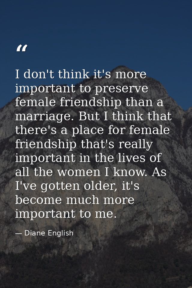 I don't think it's more important to preserve female friendship than a marriage. But I think that there's a place for fe — Diane English