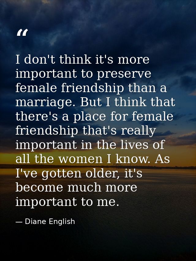 I don't think it's more important to preserve female friendship than a marriage. But I think that there's a place for fe — Diane English