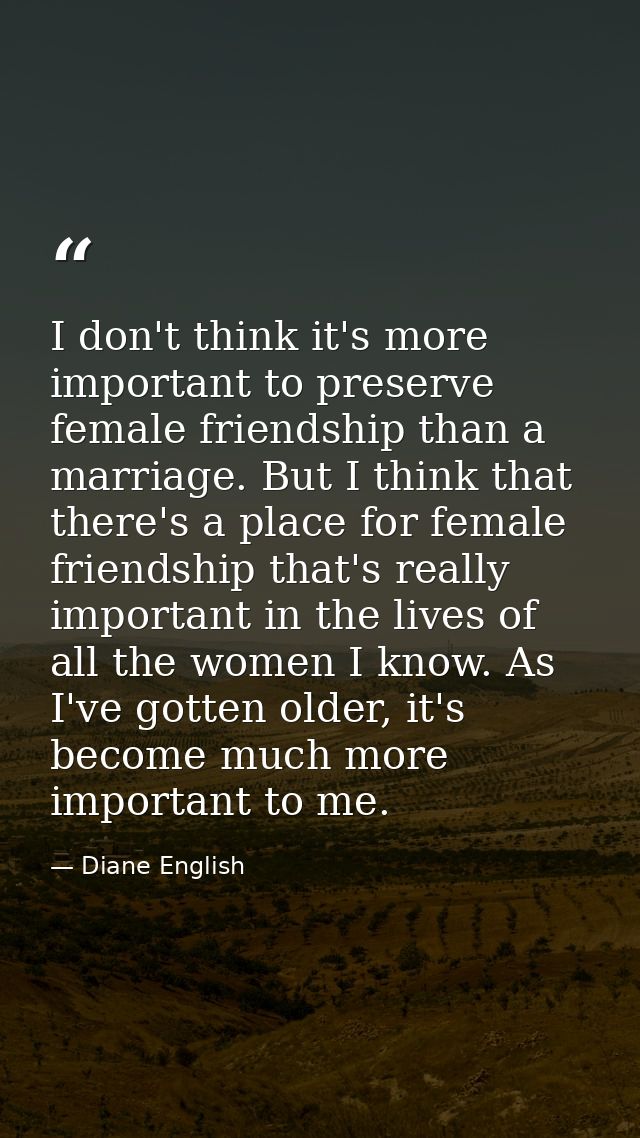 I don't think it's more important to preserve female friendship than a marriage. But I think that there's a place for fe — Diane English