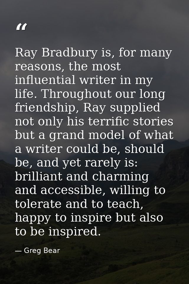 Ray Bradbury is, for many reasons, the most influential writer in my life. Throughout our long friendship, Ray supplied  — Greg Bear