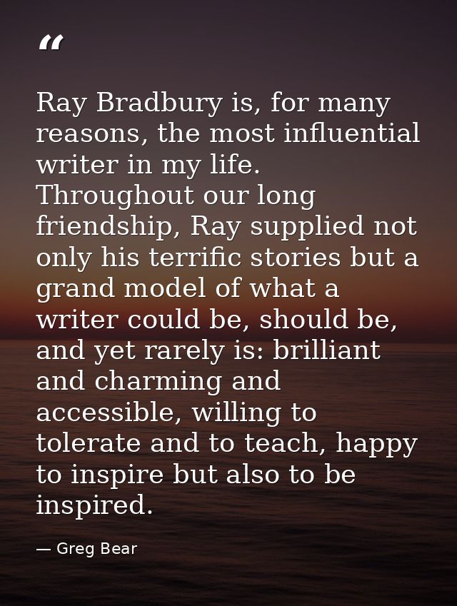 Ray Bradbury is, for many reasons, the most influential writer in my life. Throughout our long friendship, Ray supplied  — Greg Bear
