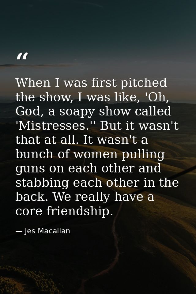 When I was first pitched the show, I was like, 'Oh, God, a soapy show called 'Mistresses.'' But it wasn't that at all. I — Jes Macallan