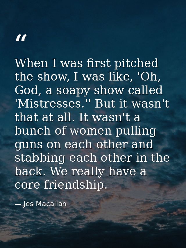 When I was first pitched the show, I was like, 'Oh, God, a soapy show called 'Mistresses.'' But it wasn't that at all. I — Jes Macallan