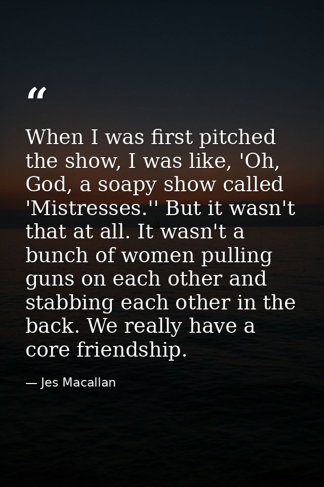 When I was first pitched the show, I was like, 'Oh, God, a soapy show called 'Mistresses.'' But it wasn't that at all. I — Jes Macallan