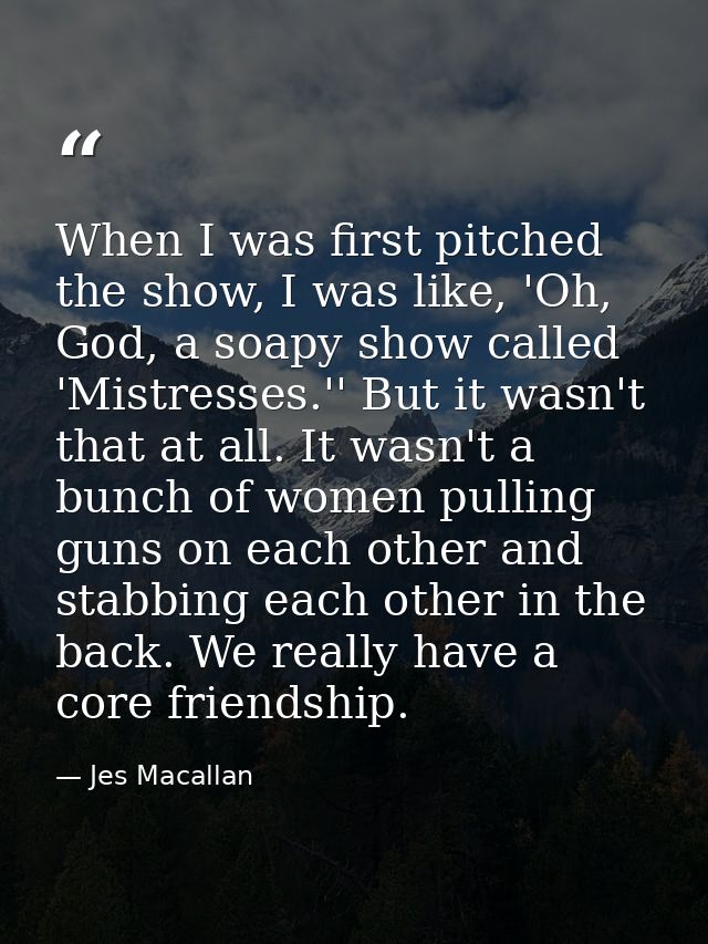 When I was first pitched the show, I was like, 'Oh, God, a soapy show called 'Mistresses.'' But it wasn't that at all. I — Jes Macallan