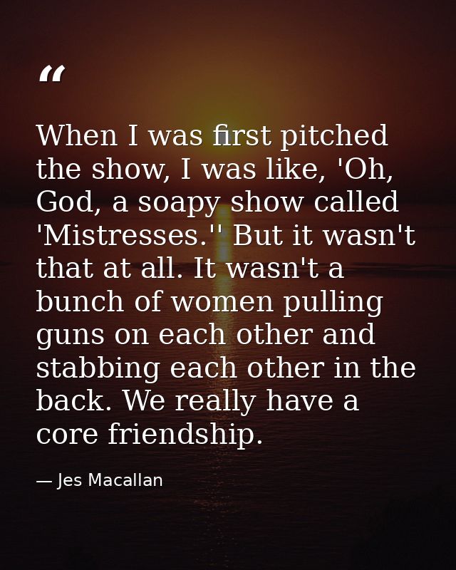 When I was first pitched the show, I was like, 'Oh, God, a soapy show called 'Mistresses.'' But it wasn't that at all. I — Jes Macallan