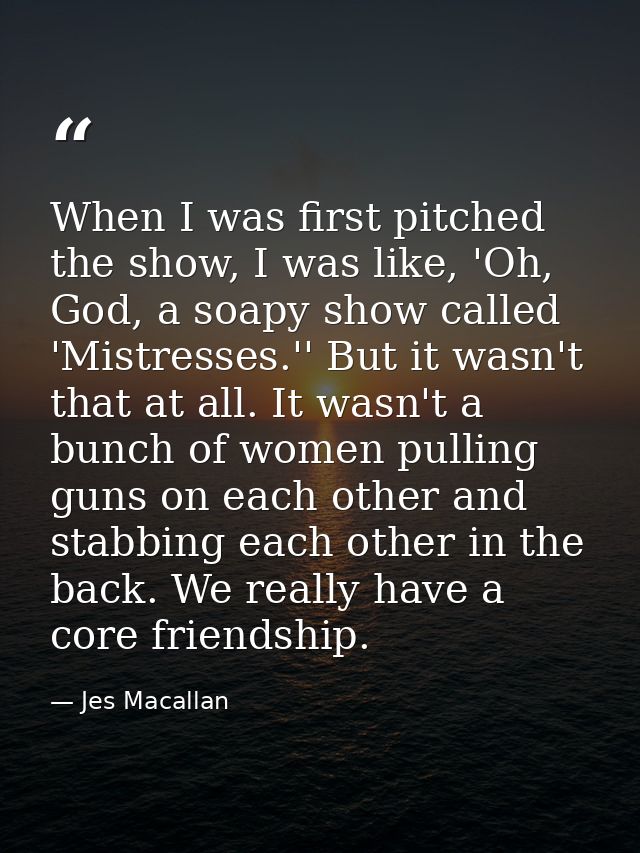 When I was first pitched the show, I was like, 'Oh, God, a soapy show called 'Mistresses.'' But it wasn't that at all. I — Jes Macallan