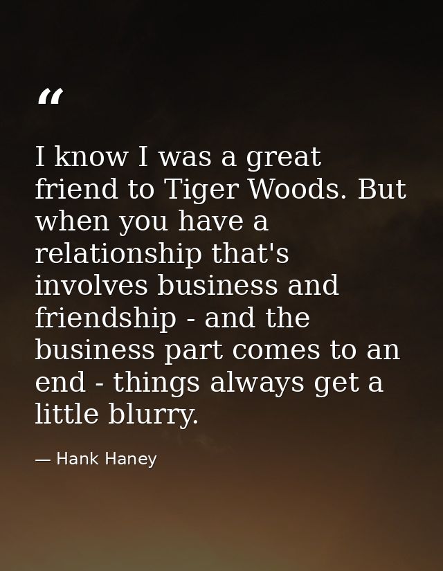 I know I was a great friend to Tiger Woods. But when you have a relationship that's involves business and friendship - a — Hank Haney