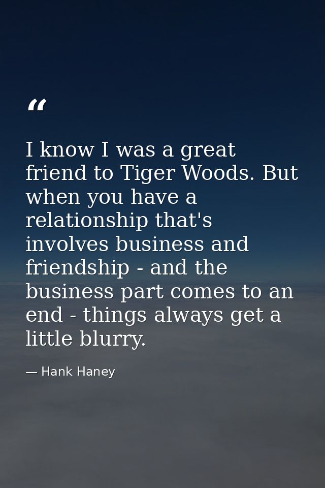 I know I was a great friend to Tiger Woods. But when you have a relationship that's involves business and friendship - a — Hank Haney