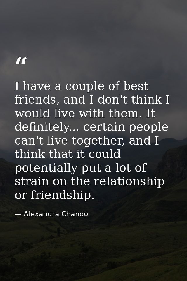 I have a couple of best friends, and I don't think I would live with them. It definitely... certain people can't live to — Alexandra Chando