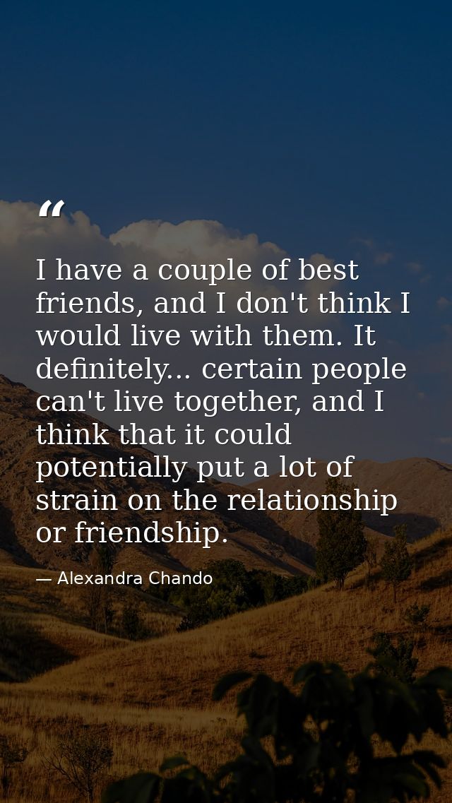 I have a couple of best friends, and I don't think I would live with them. It definitely... certain people can't live to — Alexandra Chando