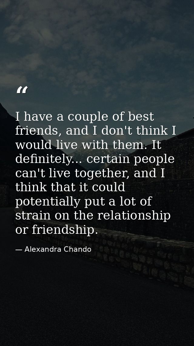 I have a couple of best friends, and I don't think I would live with them. It definitely... certain people can't live to — Alexandra Chando
