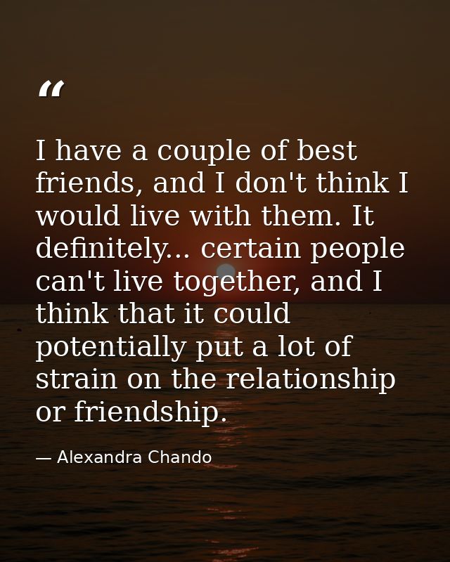 I have a couple of best friends, and I don't think I would live with them. It definitely... certain people can't live to — Alexandra Chando