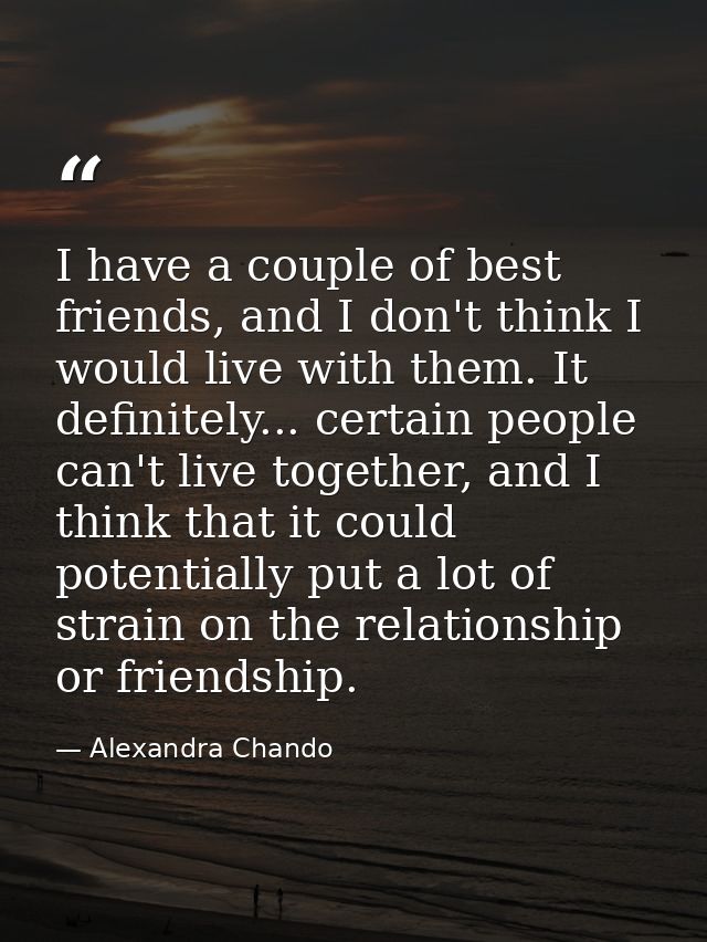 I have a couple of best friends, and I don't think I would live with them. It definitely... certain people can't live to — Alexandra Chando