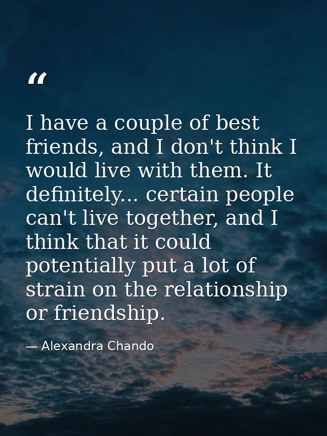 I have a couple of best friends, and I don't think I would live with them. It definitely... certain people can't live to — Alexandra Chando