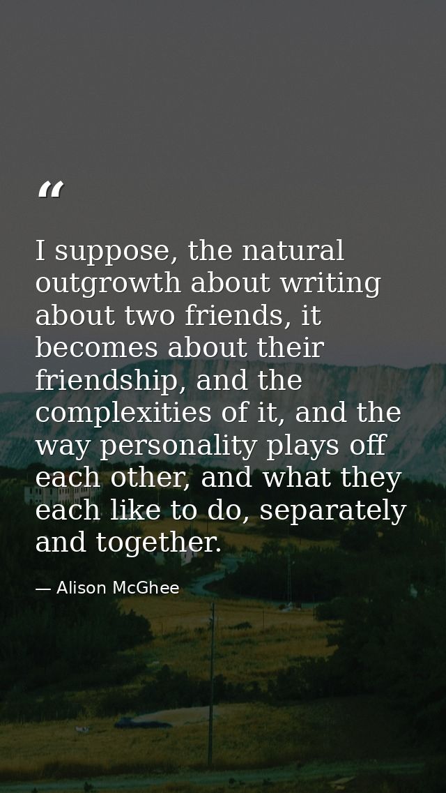 I suppose, the natural outgrowth about writing about two friends, it becomes about their friendship, and the complexitie — Alison McGhee