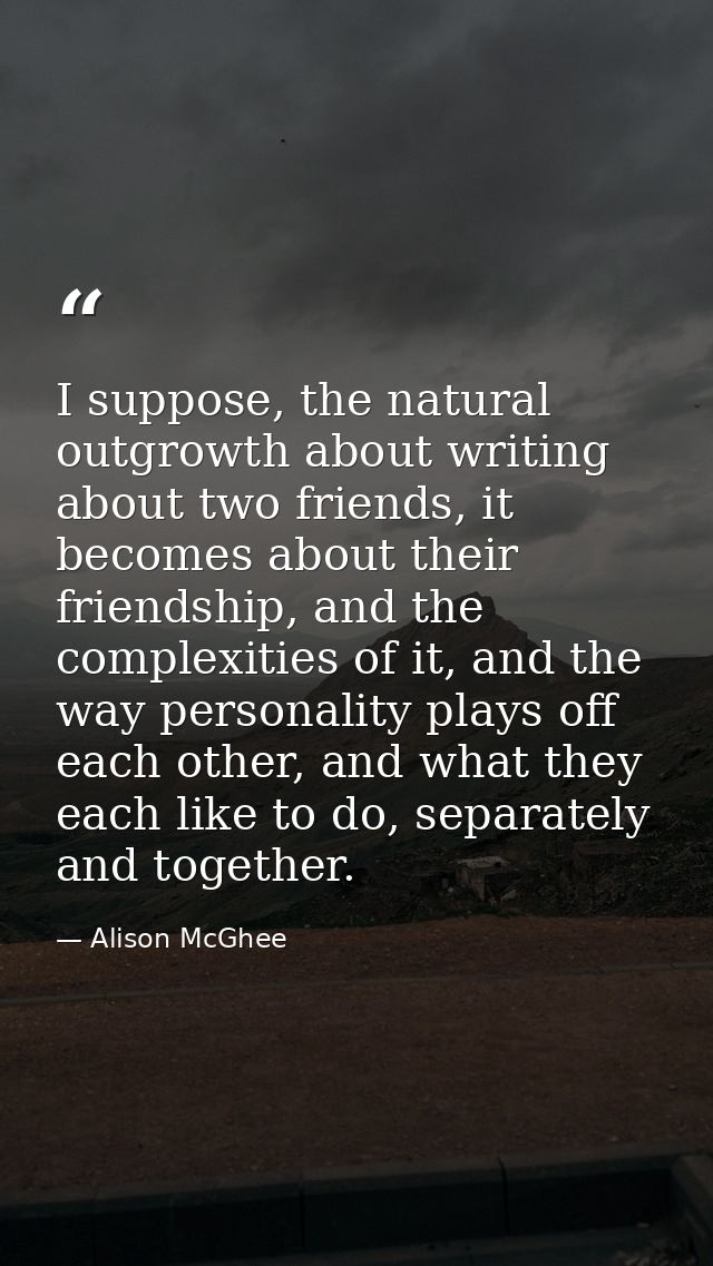 I suppose, the natural outgrowth about writing about two friends, it becomes about their friendship, and the complexitie — Alison McGhee