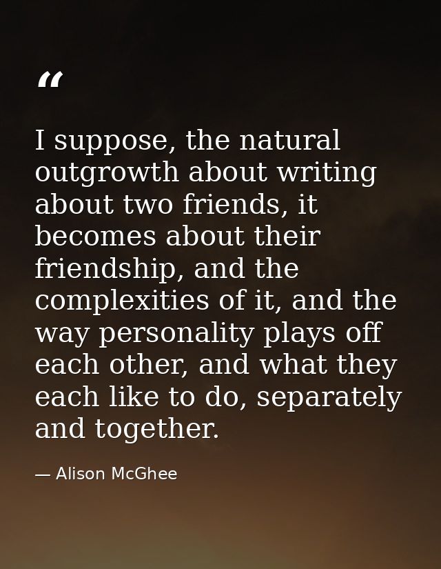 I suppose, the natural outgrowth about writing about two friends, it becomes about their friendship, and the complexitie — Alison McGhee