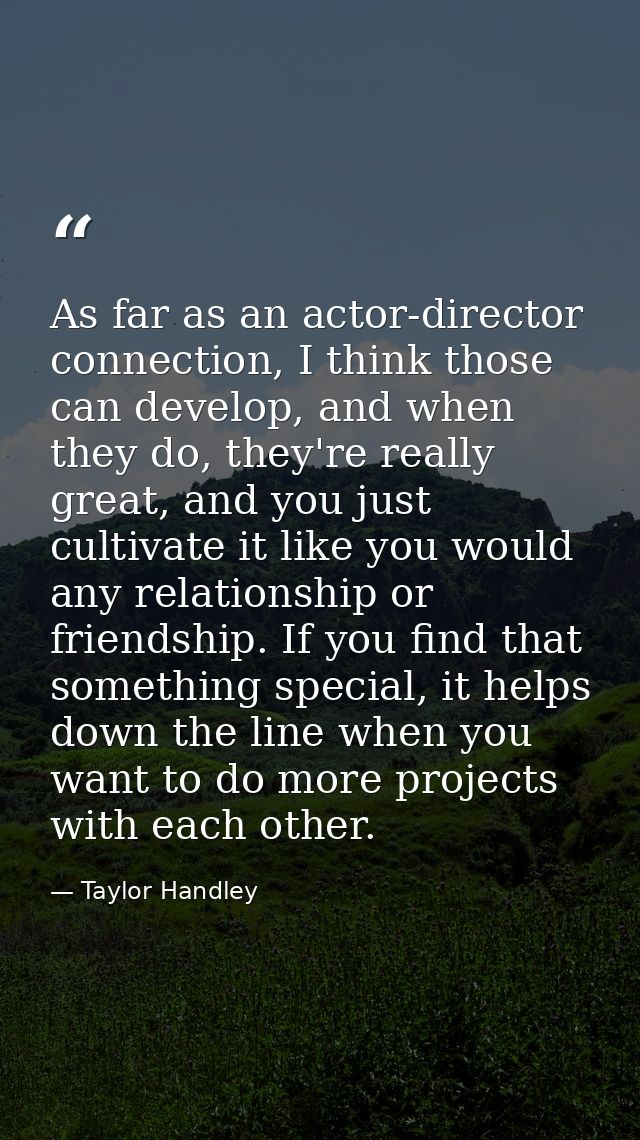 As far as an actor-director connection, I think those can develop, and when they do, they're really great, and you just  — Taylor Handley