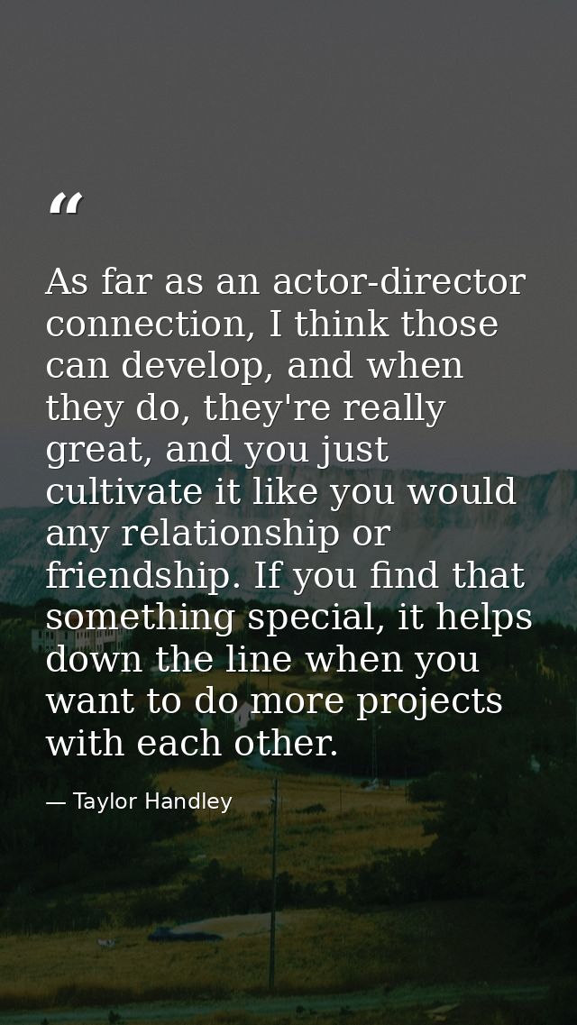 As far as an actor-director connection, I think those can develop, and when they do, they're really great, and you just  — Taylor Handley