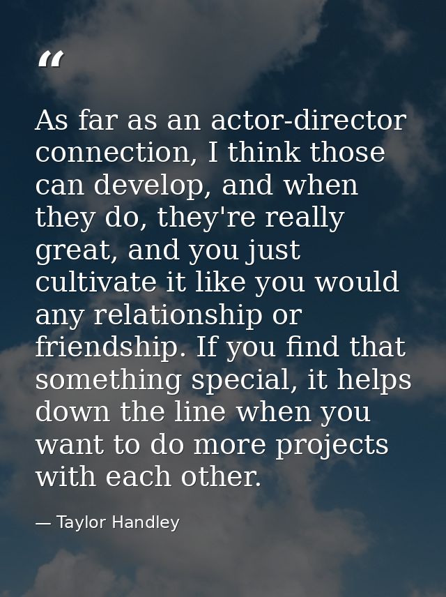 As far as an actor-director connection, I think those can develop, and when they do, they're really great, and you just  — Taylor Handley