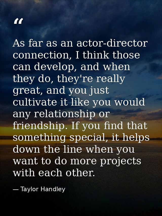 As far as an actor-director connection, I think those can develop, and when they do, they're really great, and you just  — Taylor Handley