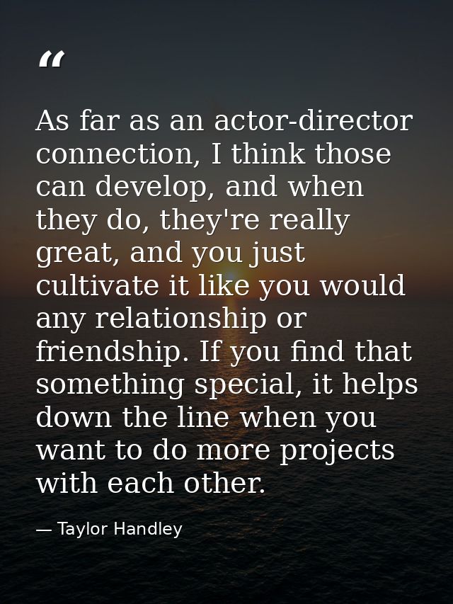As far as an actor-director connection, I think those can develop, and when they do, they're really great, and you just  — Taylor Handley
