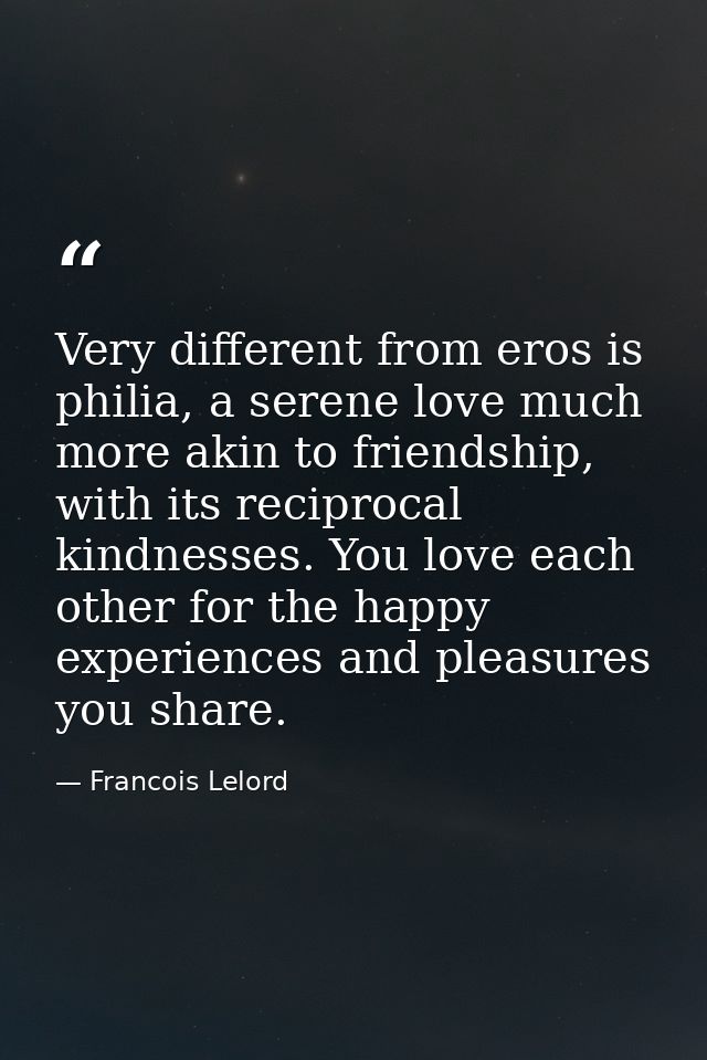 Very different from eros is philia, a serene love much more akin to friendship, with its reciprocal kindnesses. You love — Francois Lelord