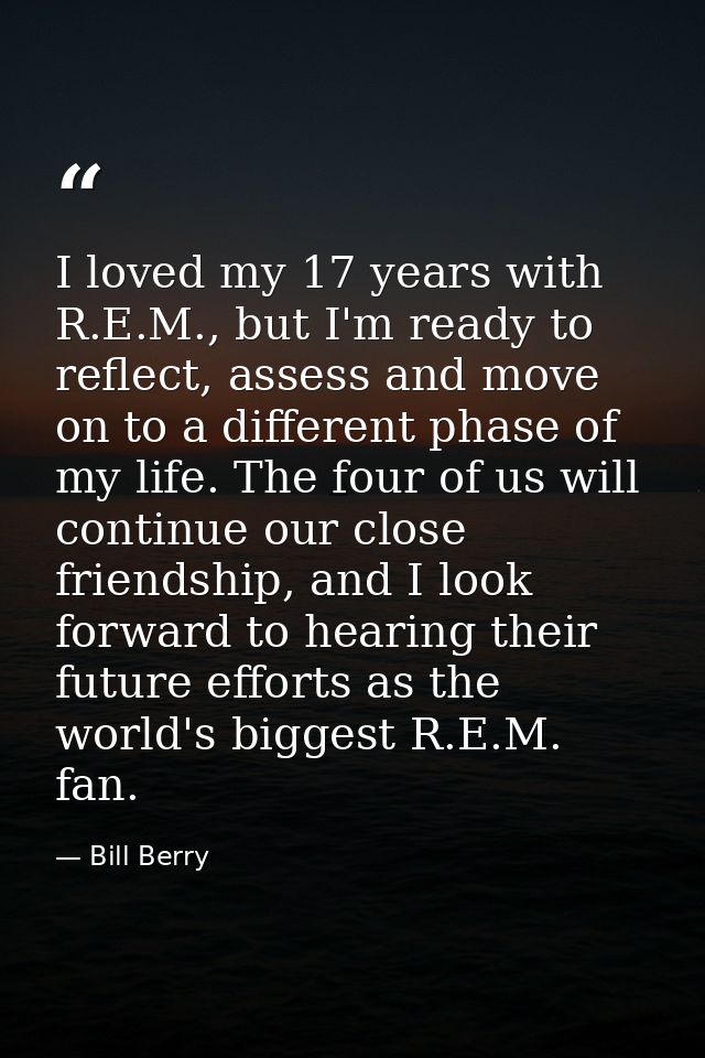 I loved my 17 years with R.E.M., but I'm ready to reflect, assess and move on to a different phase of my life. The four  — Bill Berry