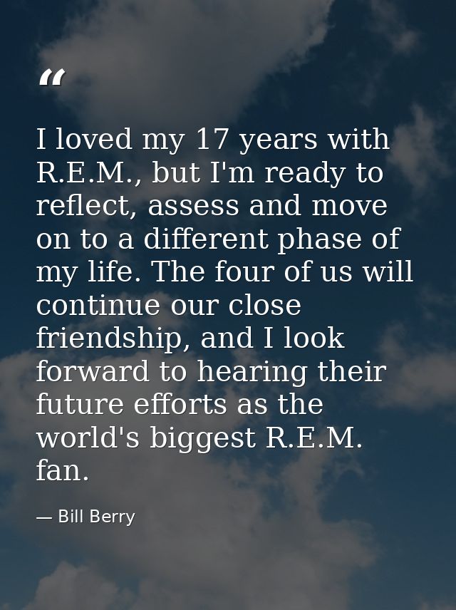 I loved my 17 years with R.E.M., but I'm ready to reflect, assess and move on to a different phase of my life. The four  — Bill Berry