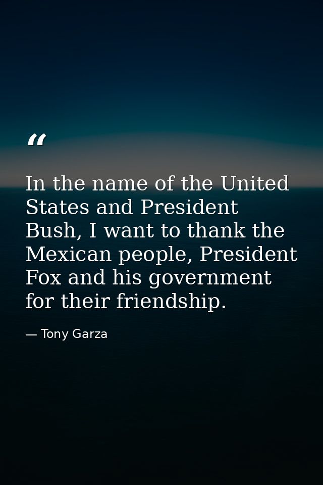 In the name of the United States and President Bush, I want to thank the Mexican people, President Fox and his governmen — Tony Garza