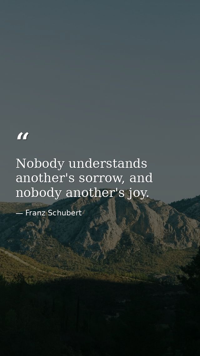 Nobody understands another's sorrow, and nobody another's joy. — Franz Schubert